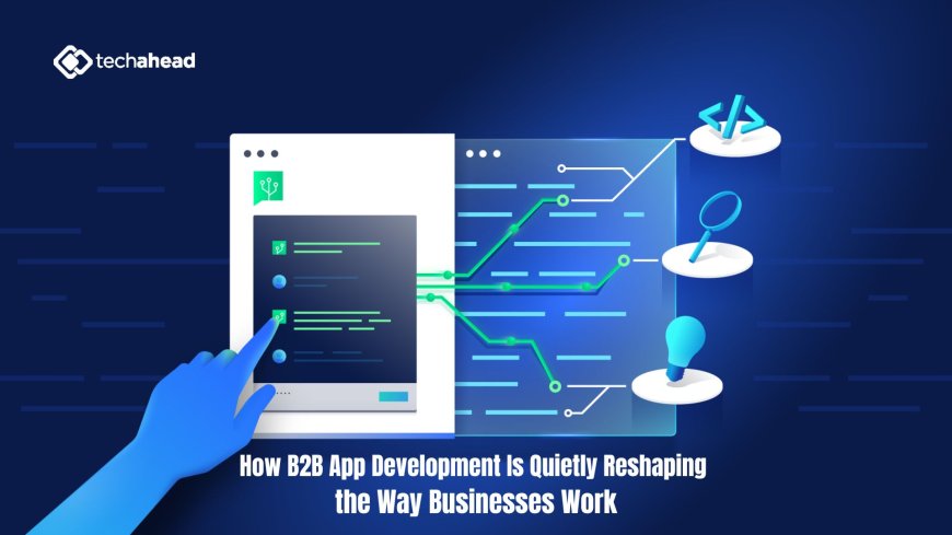How B2B App Development Is Quietly Reshaping the Way Businesses Work