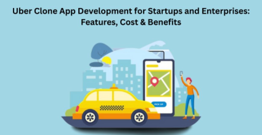 Uber Clone App Development for Startups and Enterprises: Features, Cost & Benefits